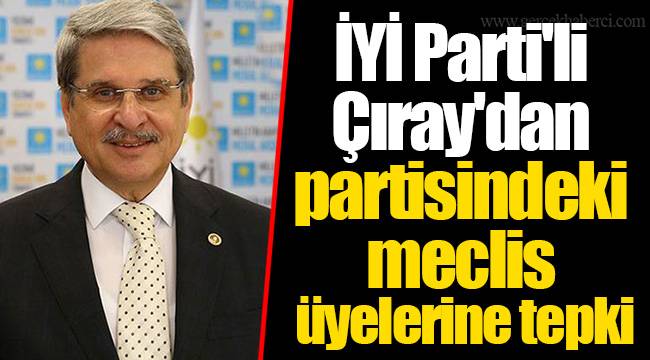 İYİ Partili Çıray’dan partisine ‘AKP ile işbirliği’ tepkisi